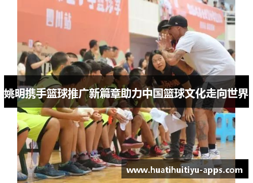姚明携手篮球推广新篇章助力中国篮球文化走向世界